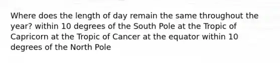 Where does the length of day remain the same throughout the year? within 10 degrees of the South Pole at the Tropic of Capricorn at the Tropic of Cancer at the equator within 10 degrees of the North Pole