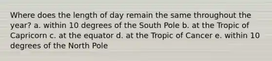 Where does the length of day remain the same throughout the year? a. within 10 degrees of the South Pole b. at the Tropic of Capricorn c. at the equator d. at the Tropic of Cancer e. within 10 degrees of the North Pole