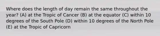 Where does the length of day remain the same throughout the year? (A) at the Tropic of Cancer (B) at the equator (C) within 10 degrees of the South Pole (D) within 10 degrees of the North Pole (E) at the Tropic of Capricorn