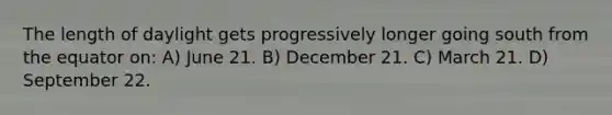 The length of daylight gets progressively longer going south from the equator on: A) June 21. B) December 21. C) March 21. D) September 22.