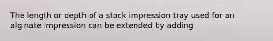 The length or depth of a stock impression tray used for an alginate impression can be extended by adding