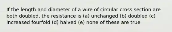 If the length and diameter of a wire of circular cross section are both doubled, the resistance is (a) unchanged (b) doubled (c) increased fourfold (d) halved (e) none of these are true