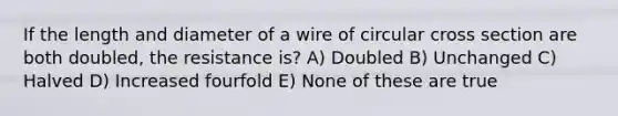 If the length and diameter of a wire of circular cross section are both doubled, the resistance is? A) Doubled B) Unchanged C) Halved D) Increased fourfold E) None of these are true