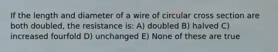 If the length and diameter of a wire of circular cross section are both doubled, the resistance is: A) doubled B) halved C) increased fourfold D) unchanged E) None of these are true