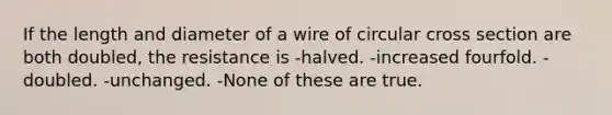 If the length and diameter of a wire of circular cross section are both doubled, the resistance is -halved. -increased fourfold. -doubled. -unchanged. -None of these are true.