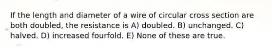 If the length and diameter of a wire of circular cross section are both doubled, the resistance is A) doubled. B) unchanged. C) halved. D) increased fourfold. E) None of these are true.