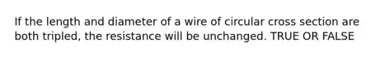 If the length and diameter of a wire of circular cross section are both tripled, the resistance will be unchanged. TRUE OR FALSE