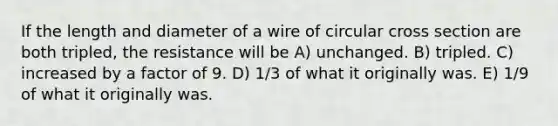 If the length and diameter of a wire of circular cross section are both tripled, the resistance will be A) unchanged. B) tripled. C) increased by a factor of 9. D) 1/3 of what it originally was. E) 1/9 of what it originally was.