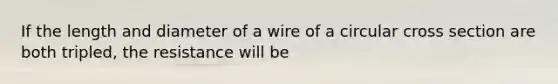 If the length and diameter of a wire of a circular cross section are both tripled, the resistance will be