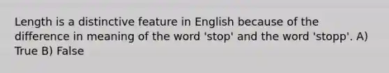 Length is a distinctive feature in English because of the difference in meaning of the word 'stop' and the word 'stopp'. A) True B) False