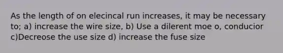 As the length of on elecincal run increases, it may be necessary to; a) increase the wire size, b) Use a dilerent moe o, conducior c)Decreose the use size d) increase the fuse size