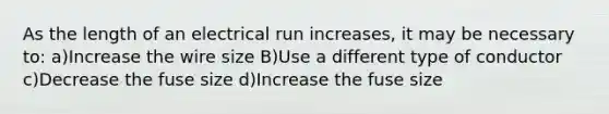 As the length of an electrical run increases, it may be necessary to: a)Increase the wire size B)Use a different type of conductor c)Decrease the fuse size d)Increase the fuse size