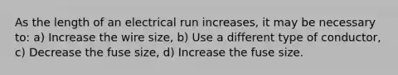 As the length of an electrical run increases, it may be necessary to: a) Increase the wire size, b) Use a different type of conductor, c) Decrease the fuse size, d) Increase the fuse size.