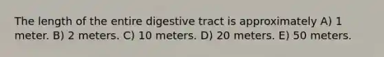 The length of the entire digestive tract is approximately A) 1 meter. B) 2 meters. C) 10 meters. D) 20 meters. E) 50 meters.