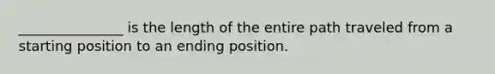 _______________ is the length of the entire path traveled from a starting position to an ending position.