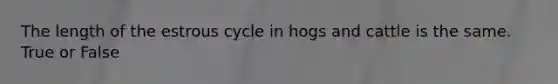 The length of the estrous cycle in hogs and cattle is the same. True or False