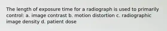 The length of exposure time for a radiograph is used to primarily control: a. image contrast b. motion distortion c. radiographic image density d. patient dose