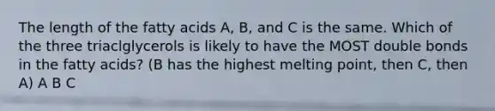 The length of the fatty acids A, B, and C is the same. Which of the three triaclglycerols is likely to have the MOST double bonds in the fatty acids? (B has the highest melting point, then C, then A) A B C