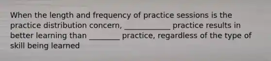 When the length and frequency of practice sessions is the practice distribution concern, ____________ practice results in better learning than ________ practice, regardless of the type of skill being learned