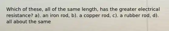 Which of these, all of the same length, has the greater electrical resistance? a). an iron rod, b). a copper rod, c). a rubber rod, d). all about the same