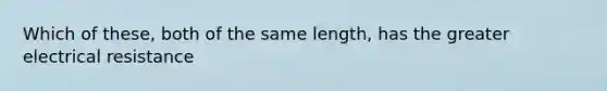 Which of these, both of the same length, has the greater electrical resistance