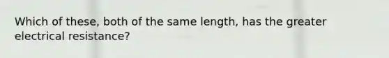 Which of these, both of the same length, has the greater electrical resistance?