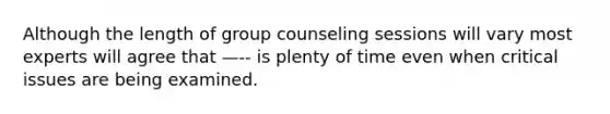 Although the length of group counseling sessions will vary most experts will agree that —-- is plenty of time even when critical issues are being examined.