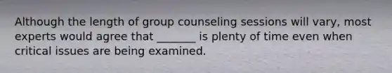 Although the length of group counseling sessions will vary, most experts would agree that _______ is plenty of time even when critical issues are being examined.