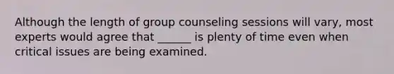 Although the length of group counseling sessions will vary, most experts would agree that ______ is plenty of time even when critical issues are being examined.