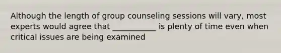 Although the length of group counseling sessions will vary, most experts would agree that ___________ is plenty of time even when critical issues are being examined