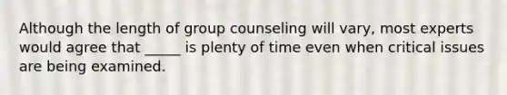 Although the length of group counseling will vary, most experts would agree that _____ is plenty of time even when critical issues are being examined.