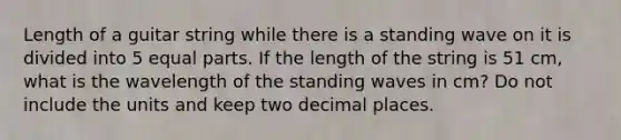 Length of a guitar string while there is a standing wave on it is divided into 5 equal parts. If the length of the string is 51 cm, what is the wavelength of the standing waves in cm? Do not include the units and keep two decimal places.