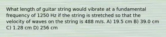 What length of guitar string would vibrate at a fundamental frequency of 1250 Hz if the string is stretched so that the velocity of waves on the string is 488 m/s. A) 19.5 cm B) 39.0 cm C) 1.28 cm D) 256 cm