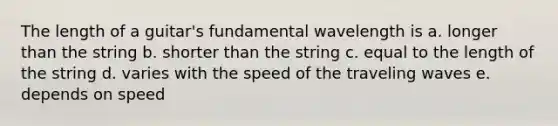 The length of a guitar's fundamental wavelength is a. longer than the string b. shorter than the string c. equal to the length of the string d. varies with the speed of the traveling waves e. depends on speed