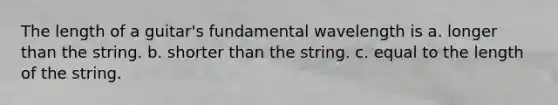 The length of a guitar's fundamental wavelength is a. longer than the string. b. shorter than the string. c. equal to the length of the string.