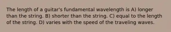 The length of a guitar's fundamental wavelength is A) longer than the string. B) shorter than the string. C) equal to the length of the string. D) varies with the speed of the traveling waves.