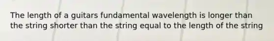 The length of a guitars fundamental wavelength is longer than the string shorter than the string equal to the length of the string