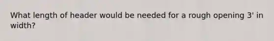 What length of header would be needed for a rough opening 3' in width?