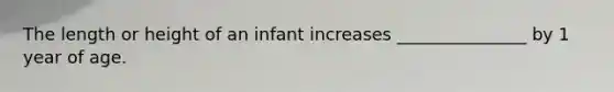 The length or height of an infant increases _______________ by 1 year of age.