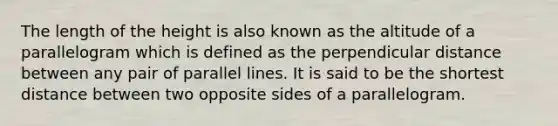 The length of the height is also known as the altitude of a parallelogram which is defined as the perpendicular distance between any pair of <a href='https://www.questionai.com/knowledge/kmhV0cfzq2-parallel-lines' class='anchor-knowledge'>parallel lines</a>. It is said to be the shortest distance between two opposite sides of a parallelogram.