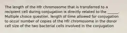 The length of the Hfr chromosome that is transferred to a recipient cell during conjugation is directly related to the ______. Multiple choice question. length of time allowed for conjugation to occur number of copies of the Hfr chromosome in the donor cell size of the two bacterial cells involved in the conjugation