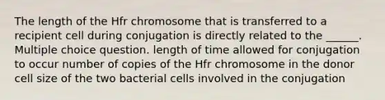 The length of the Hfr chromosome that is transferred to a recipient cell during conjugation is directly related to the ______. Multiple choice question. length of time allowed for conjugation to occur number of copies of the Hfr chromosome in the donor cell size of the two bacterial cells involved in the conjugation