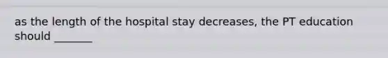 as the length of the hospital stay decreases, the PT education should _______