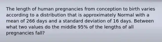 The length of human pregnancies from conception to birth varies according to a distribution that is approximately Normal with a mean of 266 days and a <a href='https://www.questionai.com/knowledge/kqGUr1Cldy-standard-deviation' class='anchor-knowledge'>standard deviation</a> of 16 days. Between what two values do the middle 95% of the lengths of all pregnancies fall?