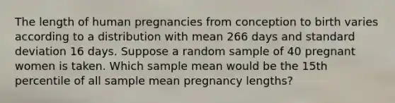 The length of human pregnancies from conception to birth varies according to a distribution with mean 266 days and standard deviation 16 days. Suppose a random sample of 40 pregnant women is taken. Which sample mean would be the 15th percentile of all sample mean pregnancy lengths?