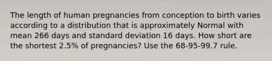 The length of human pregnancies from conception to birth varies according to a distribution that is approximately Normal with mean 266 days and standard deviation 16 days. How short are the shortest 2.5% of pregnancies? Use the 68-95-99.7 rule.