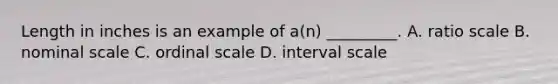 Length in inches is an example of a(n) _________. A. ratio scale B. nominal scale C. ordinal scale D. interval scale