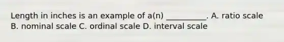 Length in inches is an example of a(n) __________. A. ratio scale B. nominal scale C. ordinal scale D. interval scale