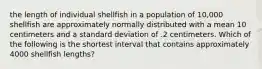 the length of individual shellfish in a population of 10,000 shellfish are approximately normally distributed with a mean 10 centimeters and a standard deviation of .2 centimeters. Which of the following is the shortest interval that contains approximately 4000 shellfish lengths?