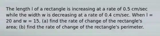 The length l of a rectangle is increasing at a rate of 0.5 cm/sec while the width w is decreasing at a rate of 0.4 cm/sec. When l = 20 and w = 15, (a) find the rate of change of the rectangle's area; (b) find the rate of change of the rectangle's perimeter.